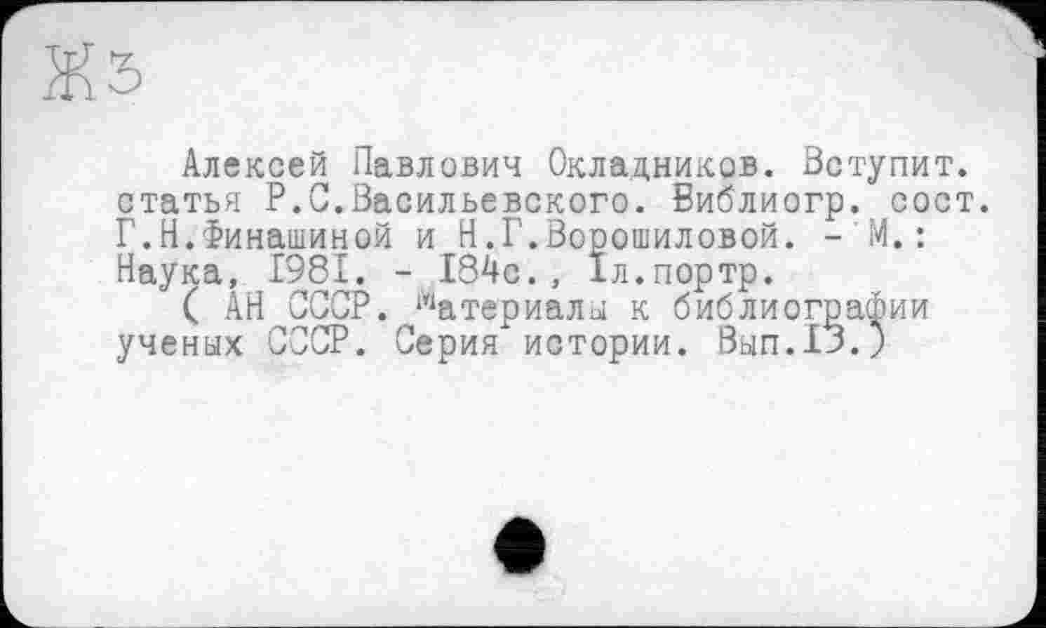 ﻿Алексей Павлович Окладников. Вступит, статья P.С.Васильевского. библиогр. сост. Г.Н.Финашиной и Н.Г.Ворошиловой. -'M.: Наука, 1981. - 184с., Іл.портр.
( АН СССР. Материалы к библиографии ученых СССР. Серия истории. Вып.13.)